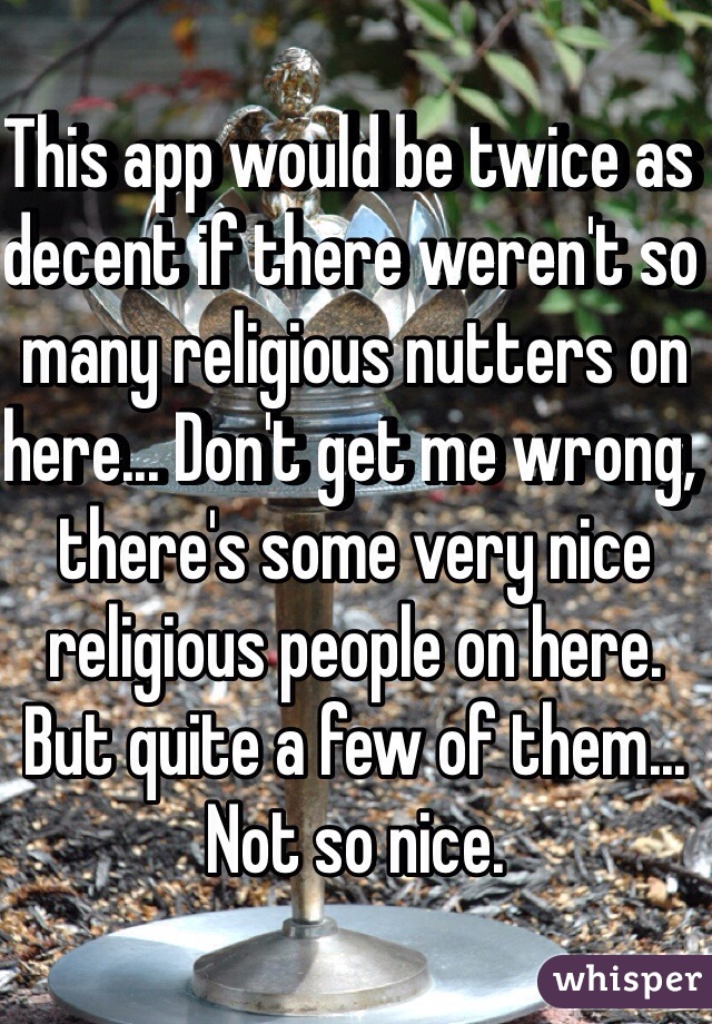 This app would be twice as decent if there weren't so many religious nutters on here... Don't get me wrong, there's some very nice religious people on here. But quite a few of them... Not so nice.