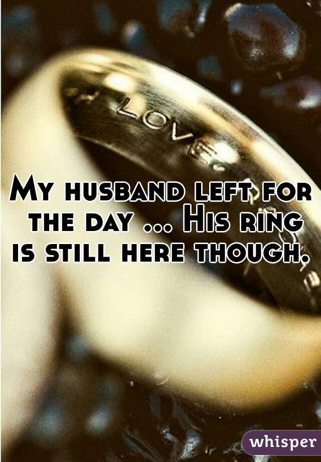 My husband left for the day ... His ring is still here though.  