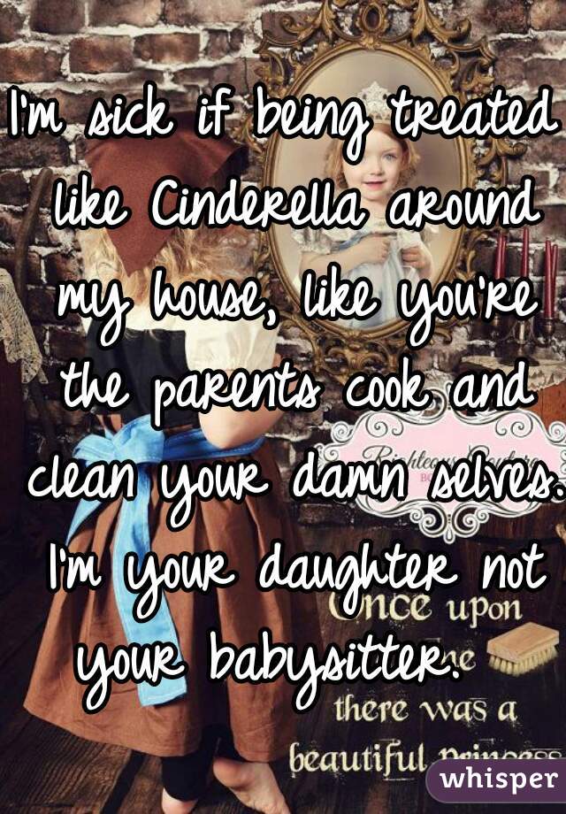 I'm sick if being treated like Cinderella around my house, like you're the parents cook and clean your damn selves. I'm your daughter not your babysitter.  