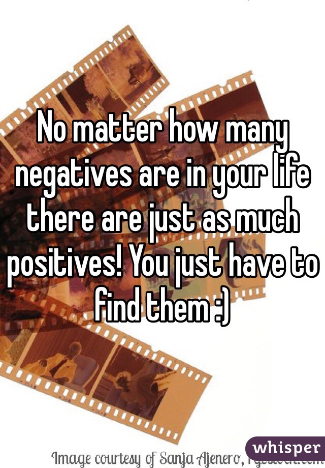 No matter how many negatives are in your life there are just as much positives! You just have to find them :)
