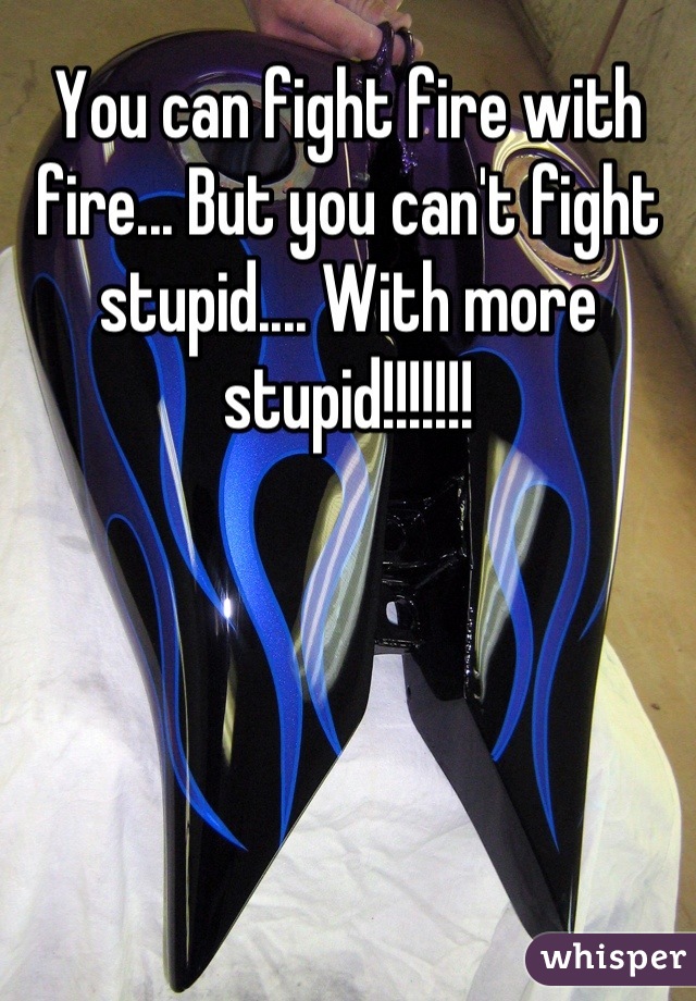 You can fight fire with fire... But you can't fight stupid.... With more stupid!!!!!!!