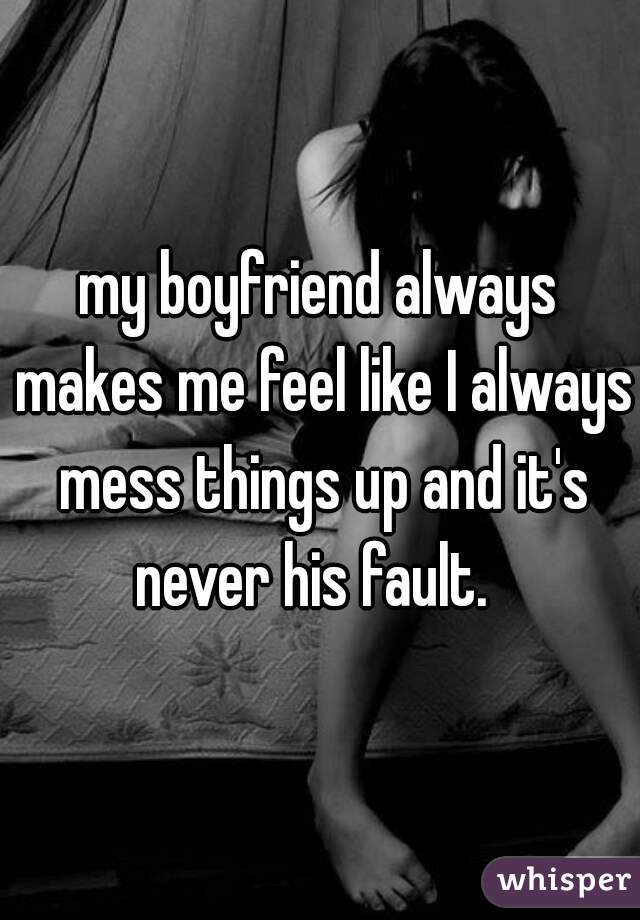 my boyfriend always makes me feel like I always mess things up and it's never his fault.  
