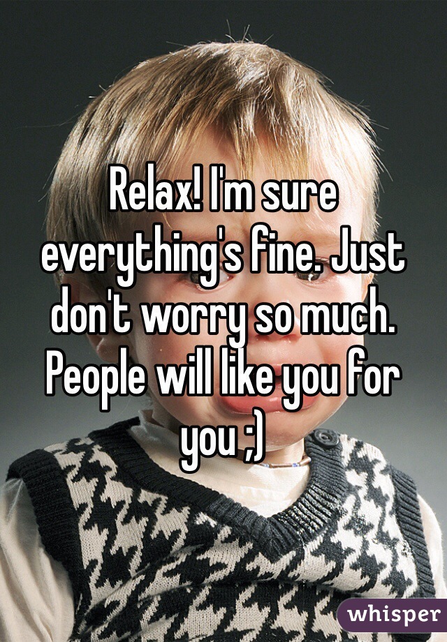 Relax! I'm sure everything's fine. Just don't worry so much. People will like you for you ;)