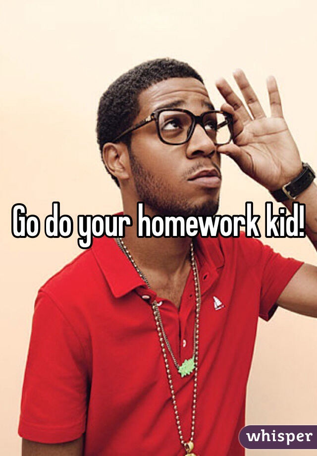 Go do your homework kid!