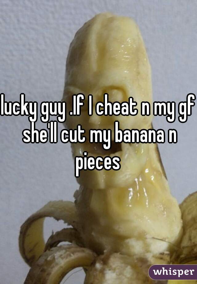 lucky guy .If I cheat n my gf she'll cut my banana n pieces 
