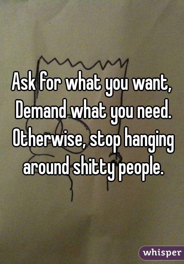 Ask for what you want, Demand what you need. Otherwise, stop hanging around shitty people.