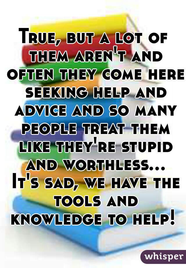True, but a lot of them aren't and often they come here seeking help and advice and so many people treat them like they're stupid and worthless... It's sad, we have the tools and knowledge to help! 