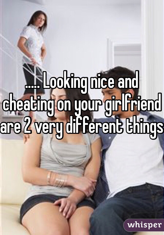 ..... Looking nice and cheating on your girlfriend are 2 very different things 