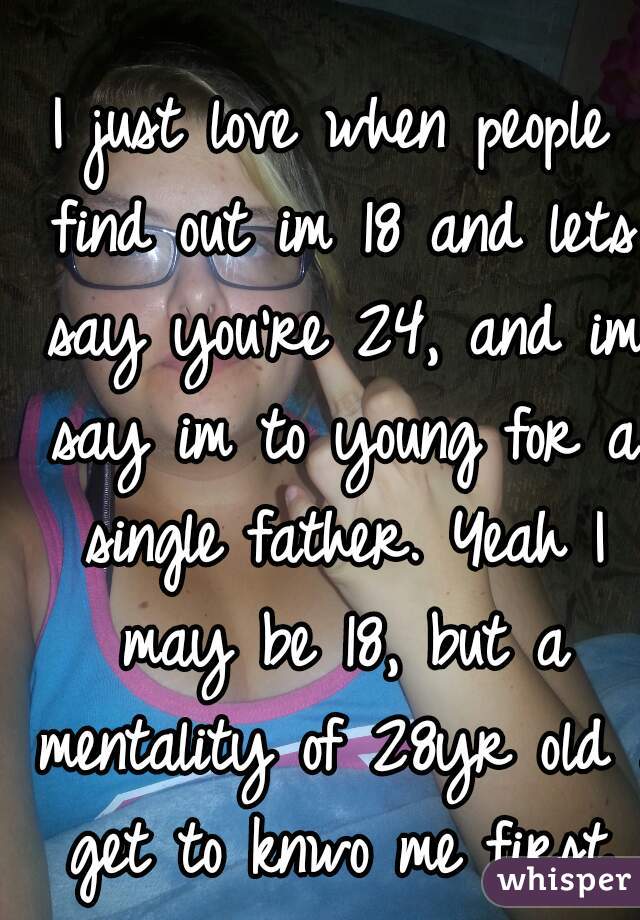 I just love when people find out im 18 and lets say you're 24, and im say im to young for a single father. Yeah I may be 18, but a mentality of 28yr old . get to knwo me first.