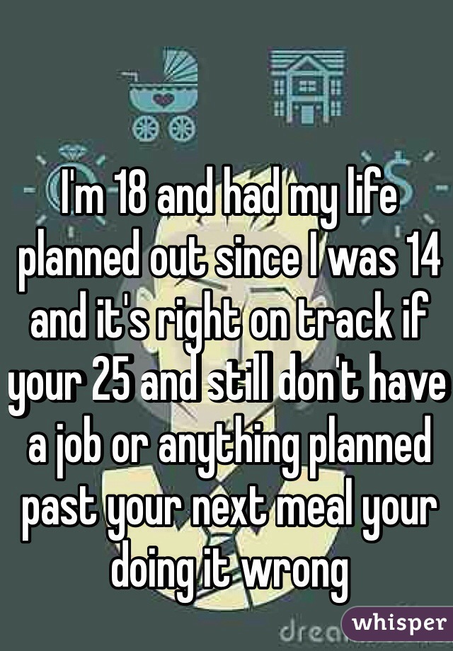 I'm 18 and had my life planned out since I was 14 and it's right on track if your 25 and still don't have a job or anything planned past your next meal your doing it wrong 