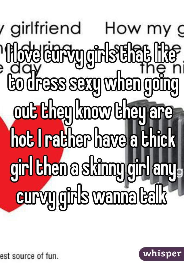 I love curvy girls that like to dress sexy when going out they know they are hot I rather have a thick girl then a skinny girl any curvy girls wanna talk 