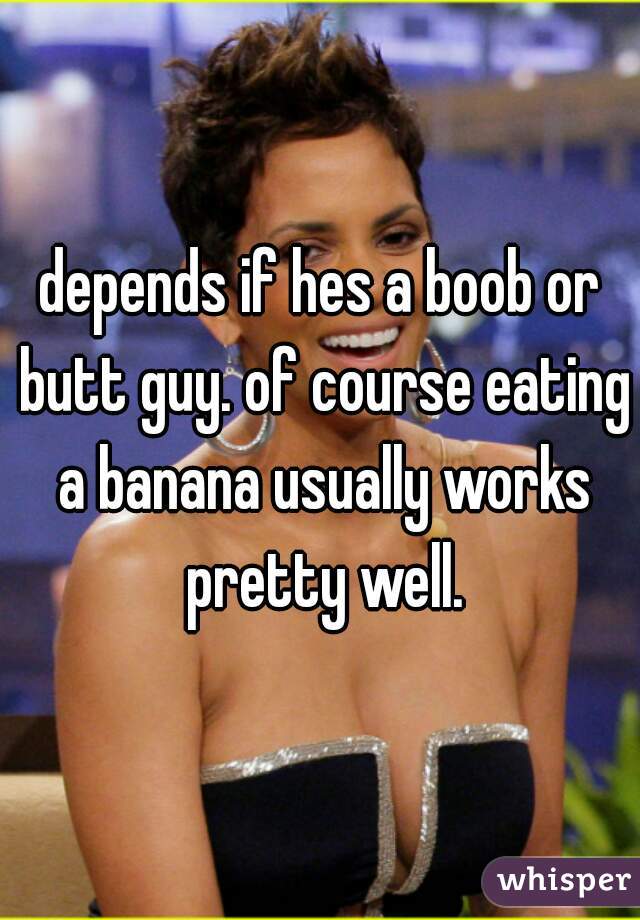 depends if hes a boob or butt guy. of course eating a banana usually works pretty well.