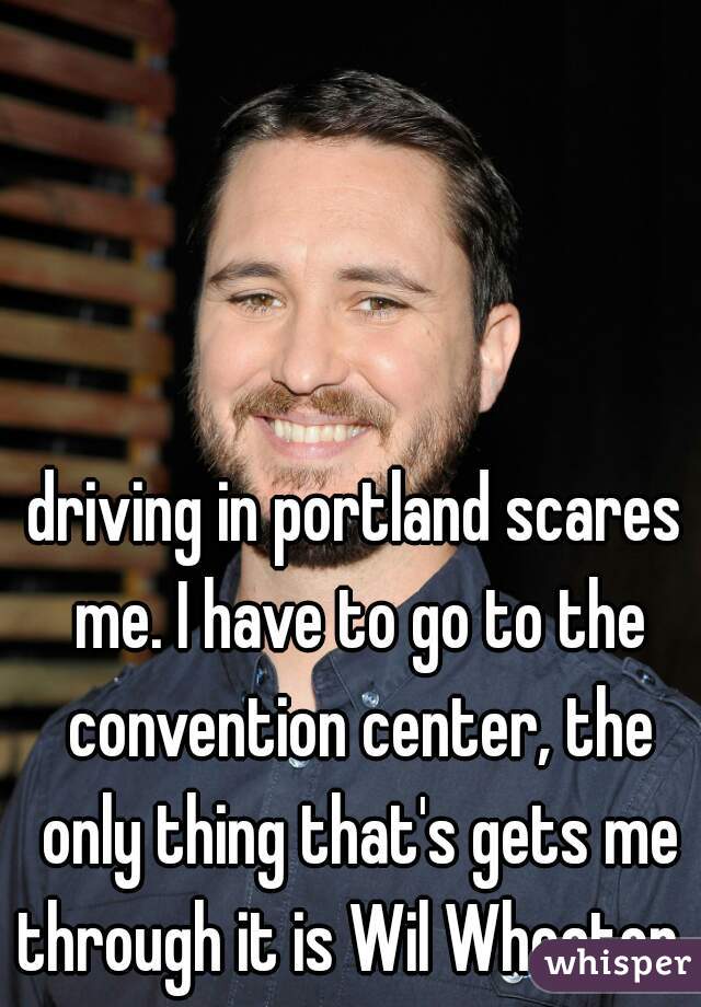 driving in portland scares me. I have to go to the convention center, the only thing that's gets me through it is Wil Wheaton. 