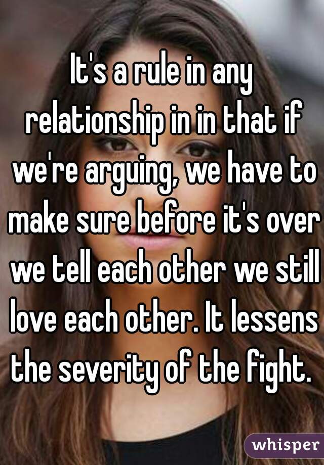 It's a rule in any relationship in in that if we're arguing, we have to make sure before it's over we tell each other we still love each other. It lessens the severity of the fight. 