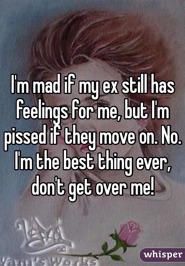 I'm mad if my ex still has feelings for me, but I'm pissed if they move on. No. I'm the best thing ever, don't get over me!
