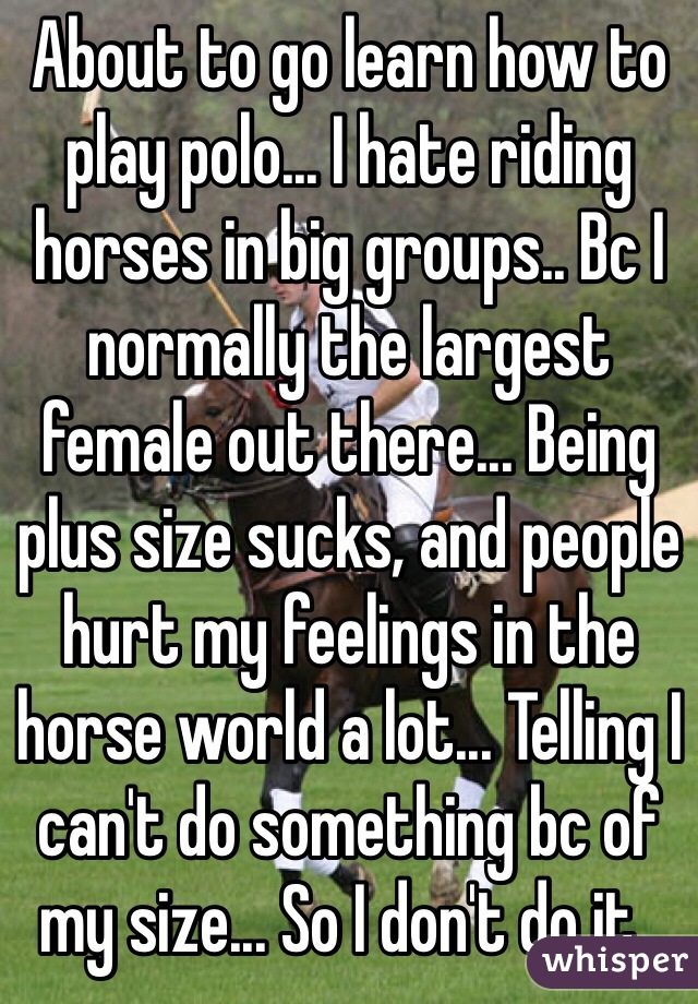About to go learn how to play polo... I hate riding horses in big groups.. Bc I normally the largest female out there... Being plus size sucks, and people hurt my feelings in the horse world a lot... Telling I can't do something bc of my size... So I don't do it..
