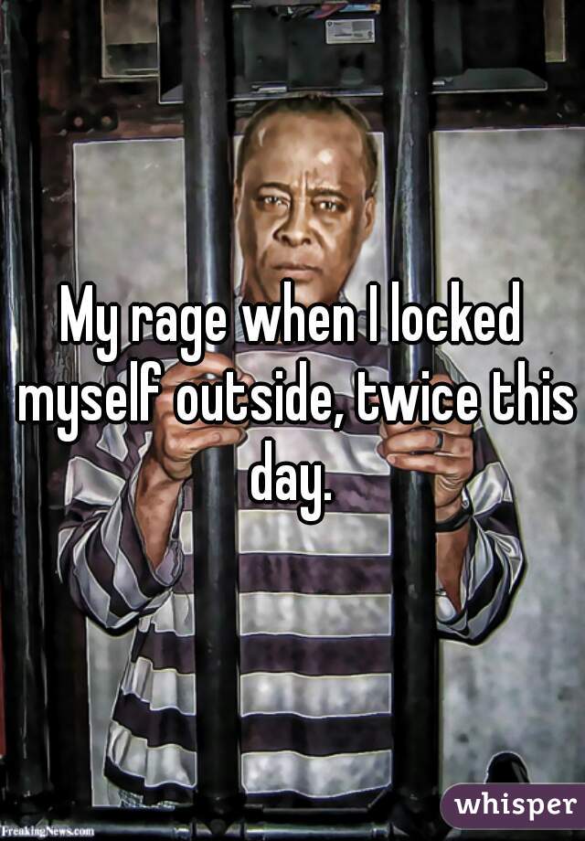 My rage when I locked myself outside, twice this day. 