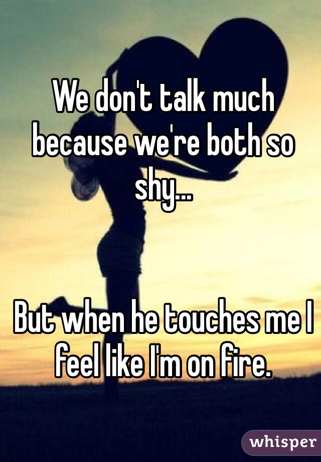 We don't talk much because we're both so shy...


But when he touches me I feel like I'm on fire. 