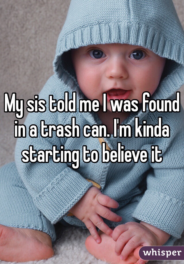 My sis told me I was found in a trash can. I'm kinda starting to believe it