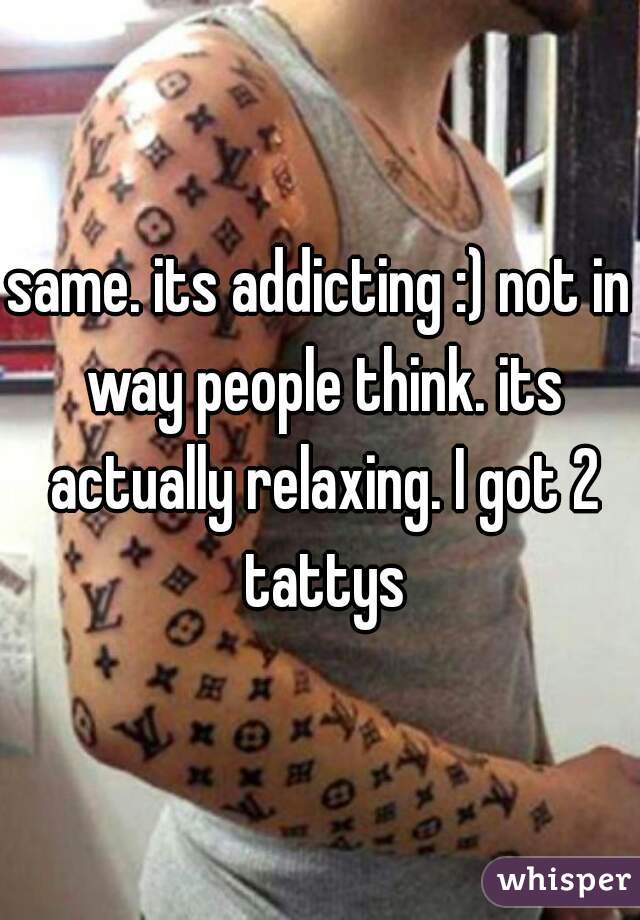 same. its addicting :) not in way people think. its actually relaxing. I got 2 tattys