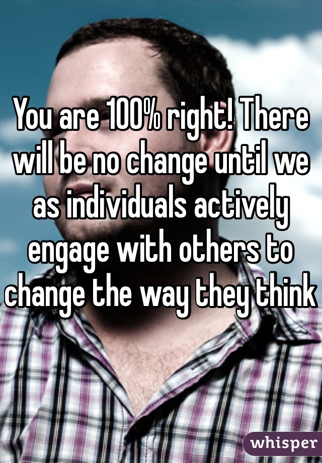 You are 100% right! There will be no change until we as individuals actively engage with others to change the way they think 