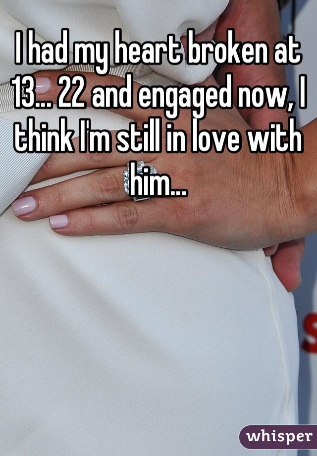 I had my heart broken at 13... 22 and engaged now, I think I'm still in love with him...