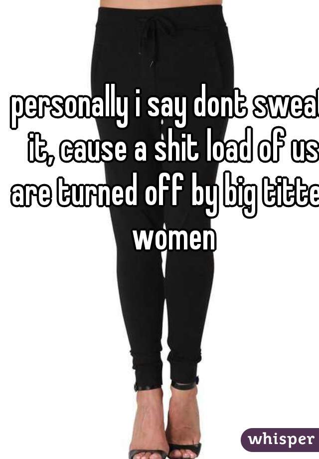 personally i say dont sweat it, cause a shit load of us are turned off by big titted women