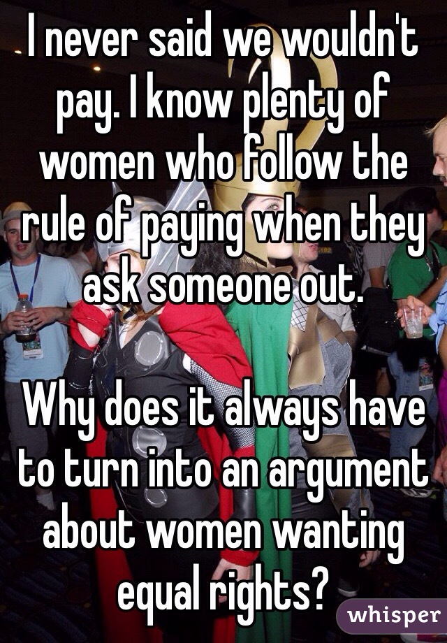 I never said we wouldn't pay. I know plenty of women who follow the rule of paying when they ask someone out. 

Why does it always have to turn into an argument about women wanting equal rights? 