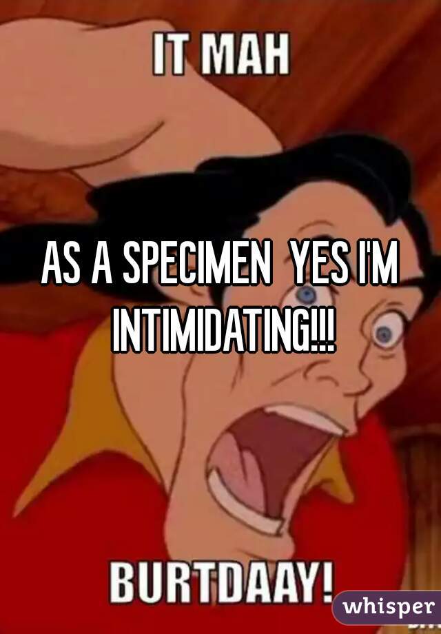 AS A SPECIMEN  YES I'M INTIMIDATING!!!
