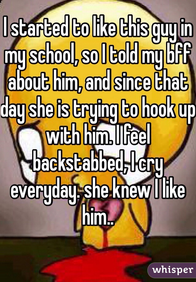 I started to like this guy in my school, so I told my bff about him, and since that day she is trying to hook up with him. I feel backstabbed, I cry everyday. she knew I like him..