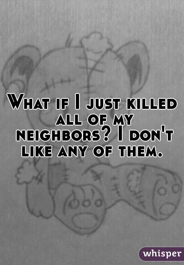 What if I just killed all of my neighbors? I don't like any of them. 