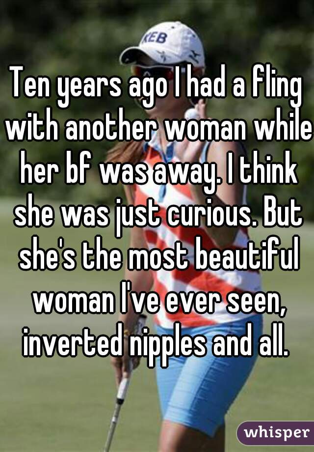 Ten years ago I had a fling with another woman while her bf was away. I think she was just curious. But she's the most beautiful woman I've ever seen, inverted nipples and all. 