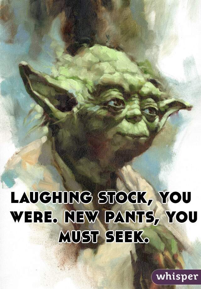 laughing stock, you were. new pants, you must seek.