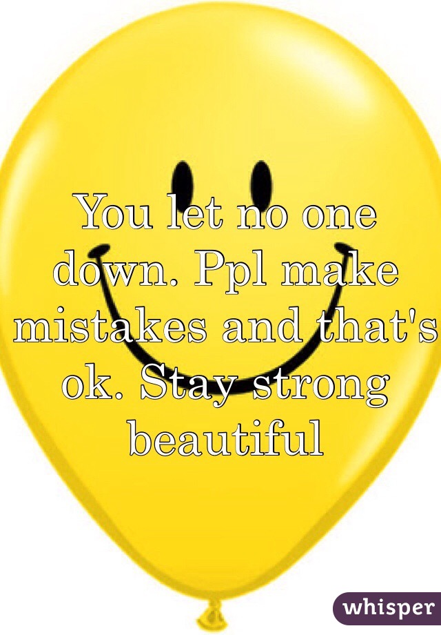 You let no one down. Ppl make mistakes and that's ok. Stay strong beautiful