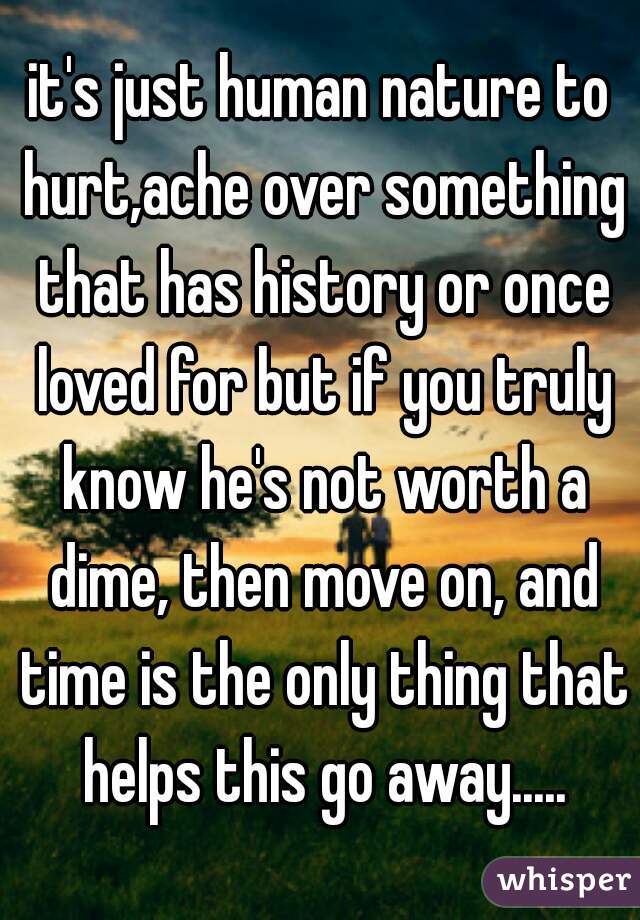 it's just human nature to hurt,ache over something that has history or once loved for but if you truly know he's not worth a dime, then move on, and time is the only thing that helps this go away.....