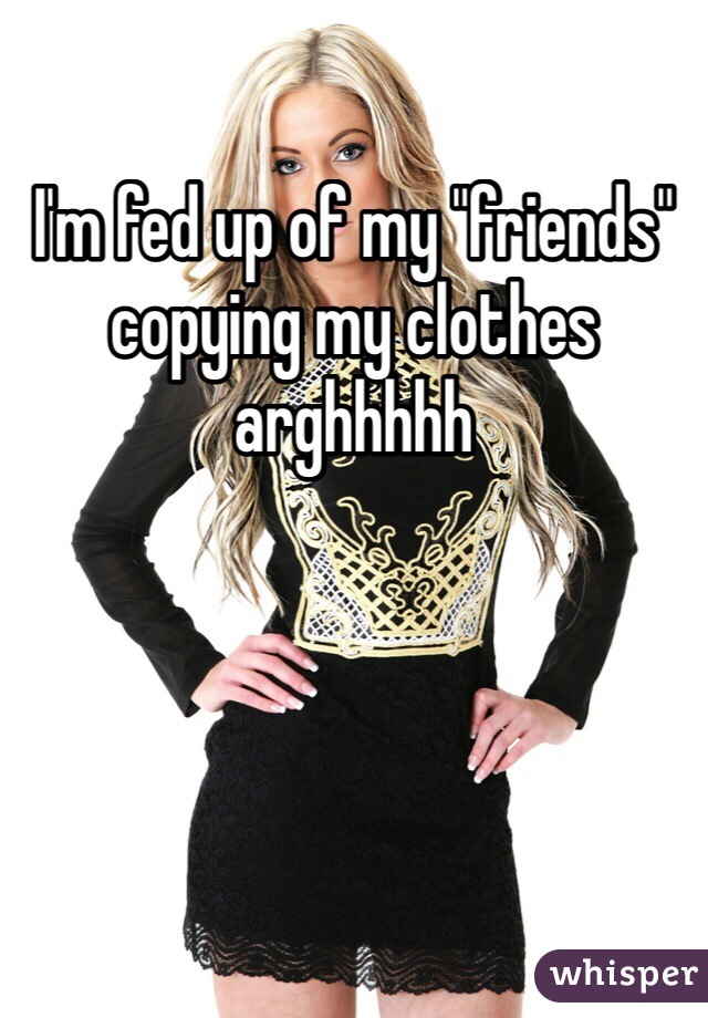I'm fed up of my "friends" copying my clothes arghhhhh