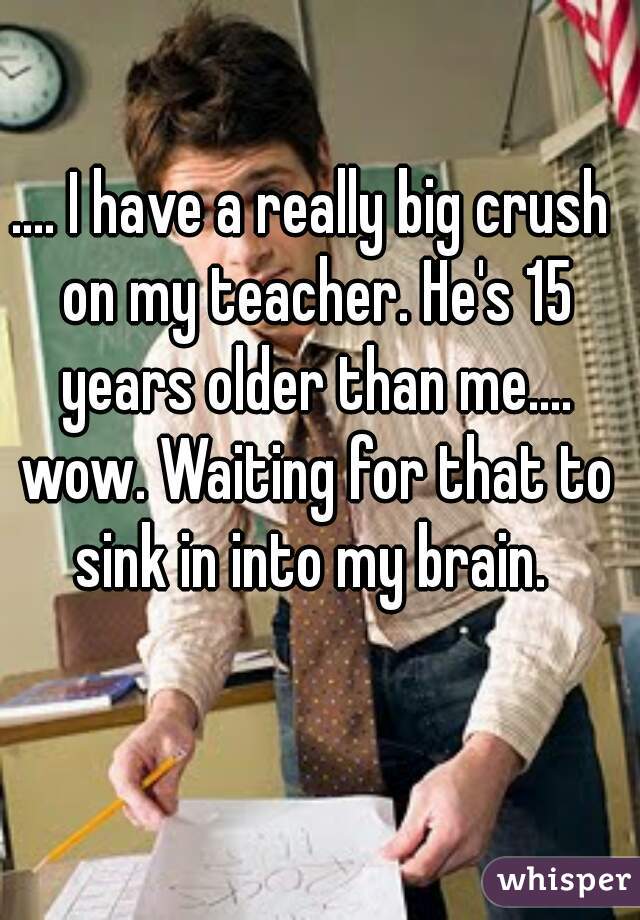 .... I have a really big crush on my teacher. He's 15 years older than me.... wow. Waiting for that to sink in into my brain. 