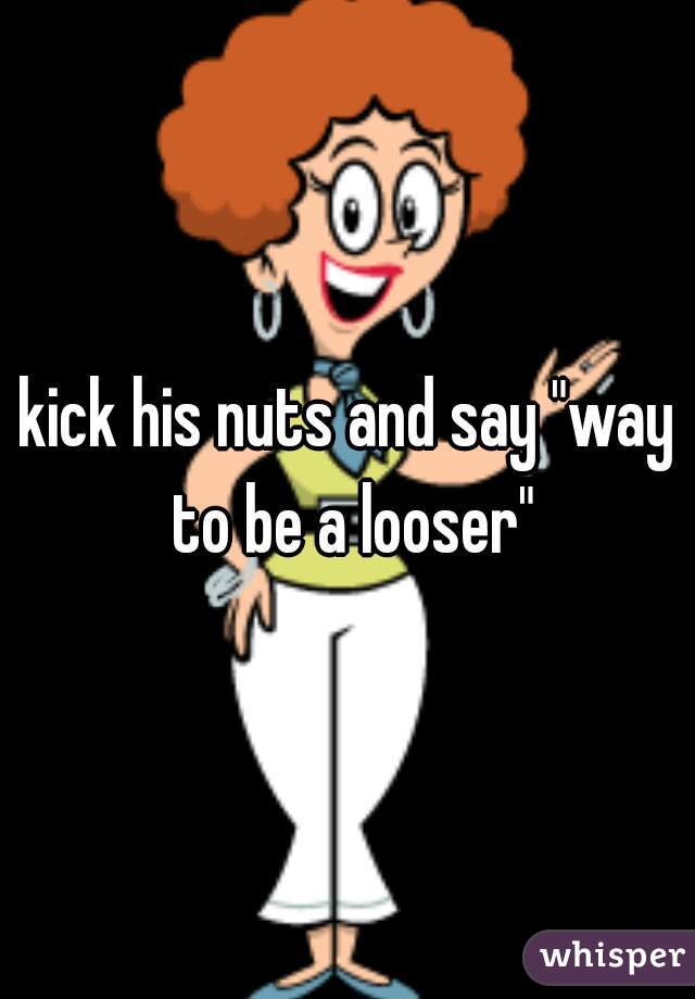 kick his nuts and say "way to be a looser"