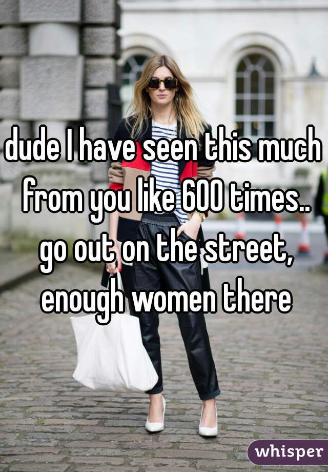 dude I have seen this much from you like 600 times.. go out on the street, enough women there