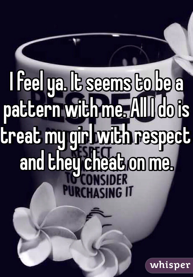 I feel ya. It seems to be a pattern with me. All I do is treat my girl with respect and they cheat on me. 