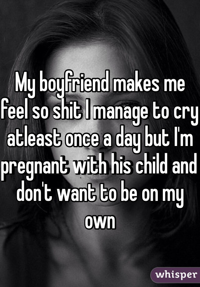 My boyfriend makes me feel so shit I manage to cry atleast once a day but I'm pregnant with his child and don't want to be on my own