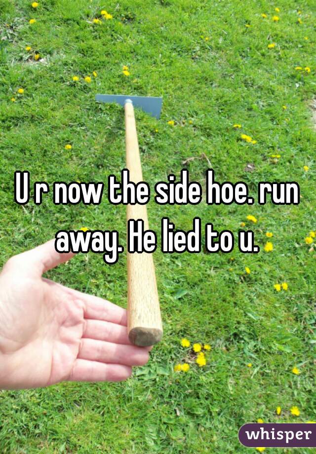 U r now the side hoe. run away. He lied to u. 