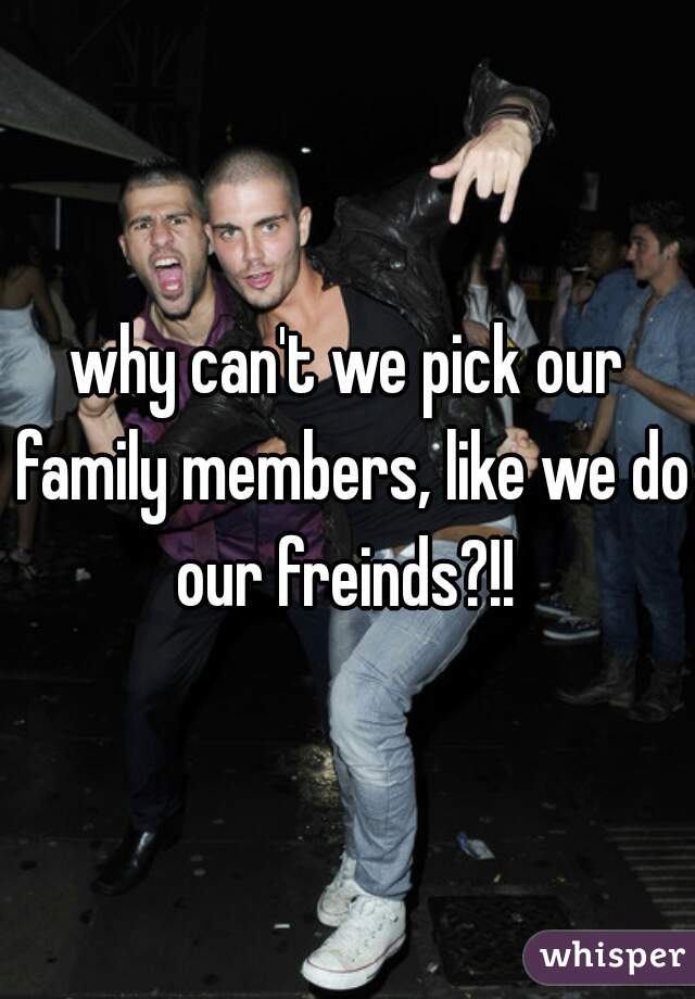 why can't we pick our family members, like we do our freinds?!! 
