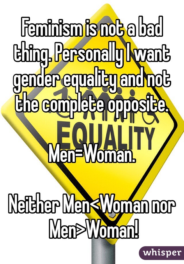Feminism is not a bad thing. Personally I want gender equality and not the complete opposite. 

Men=Woman. 

Neither Men<Woman nor 
 Men>Woman!