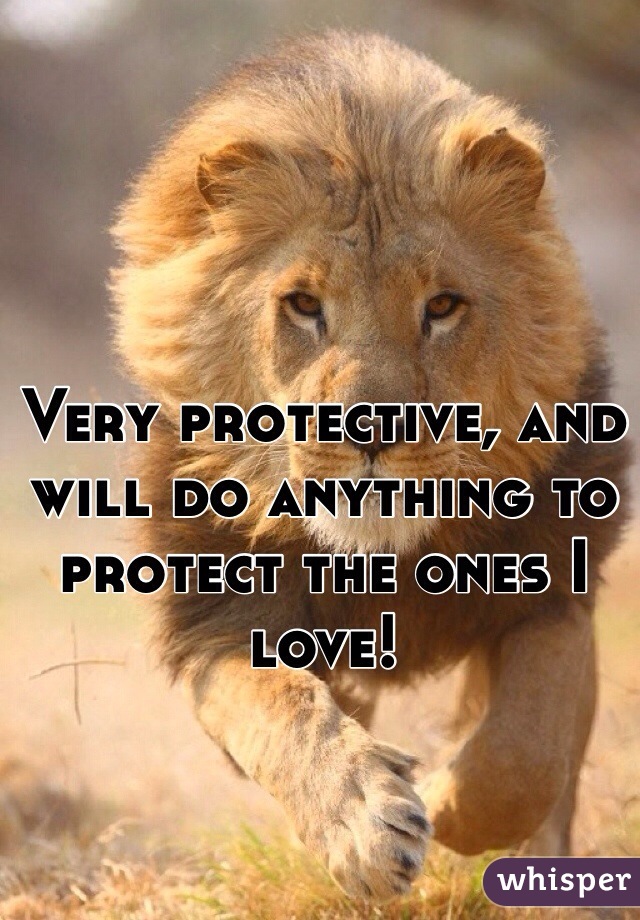 Very protective, and will do anything to protect the ones I love!