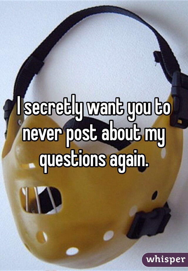 I secretly want you to never post about my questions again.