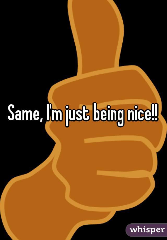 Same, I'm just being nice!!