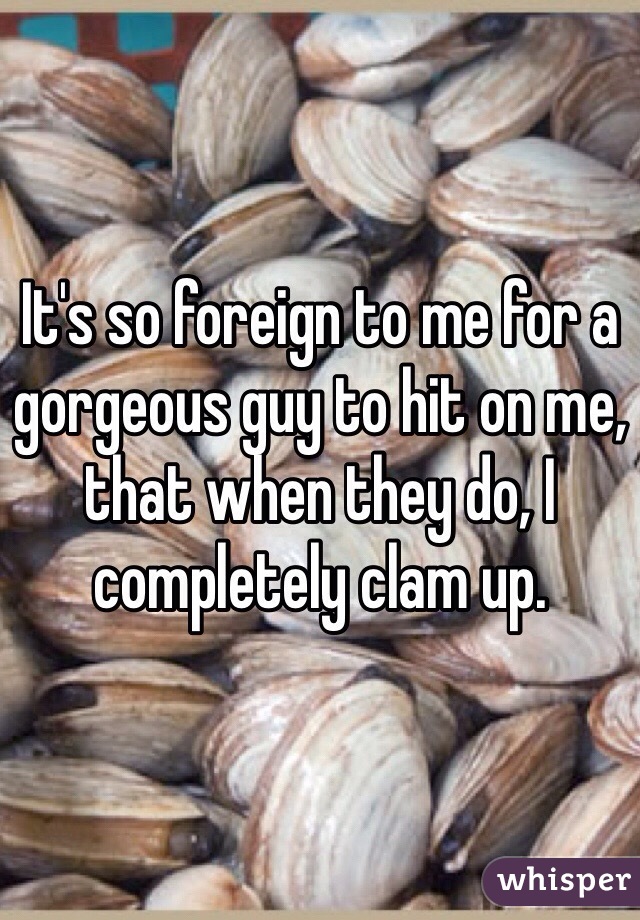 It's so foreign to me for a gorgeous guy to hit on me, that when they do, I completely clam up. 