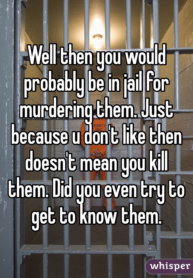 Well then you would probably be in jail for murdering them. Just because u don't like then doesn't mean you kill them. Did you even try to get to know them.  