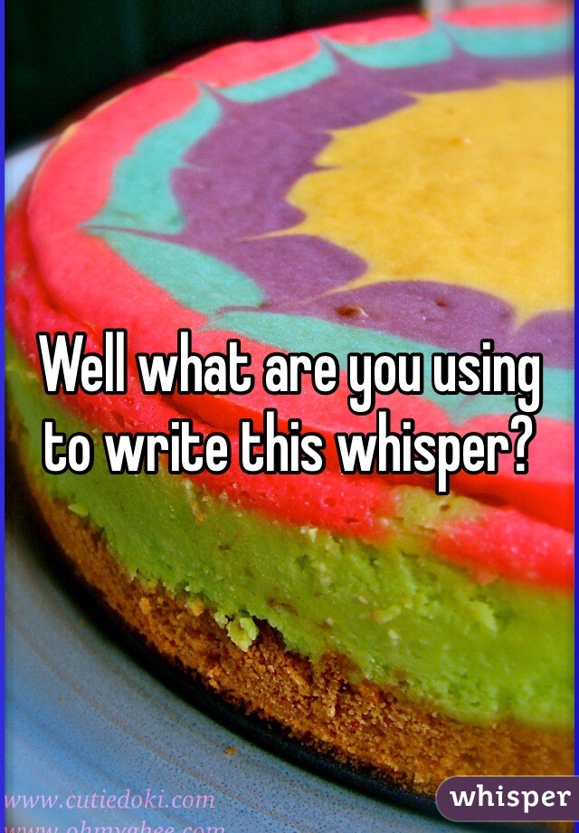 Well what are you using to write this whisper?